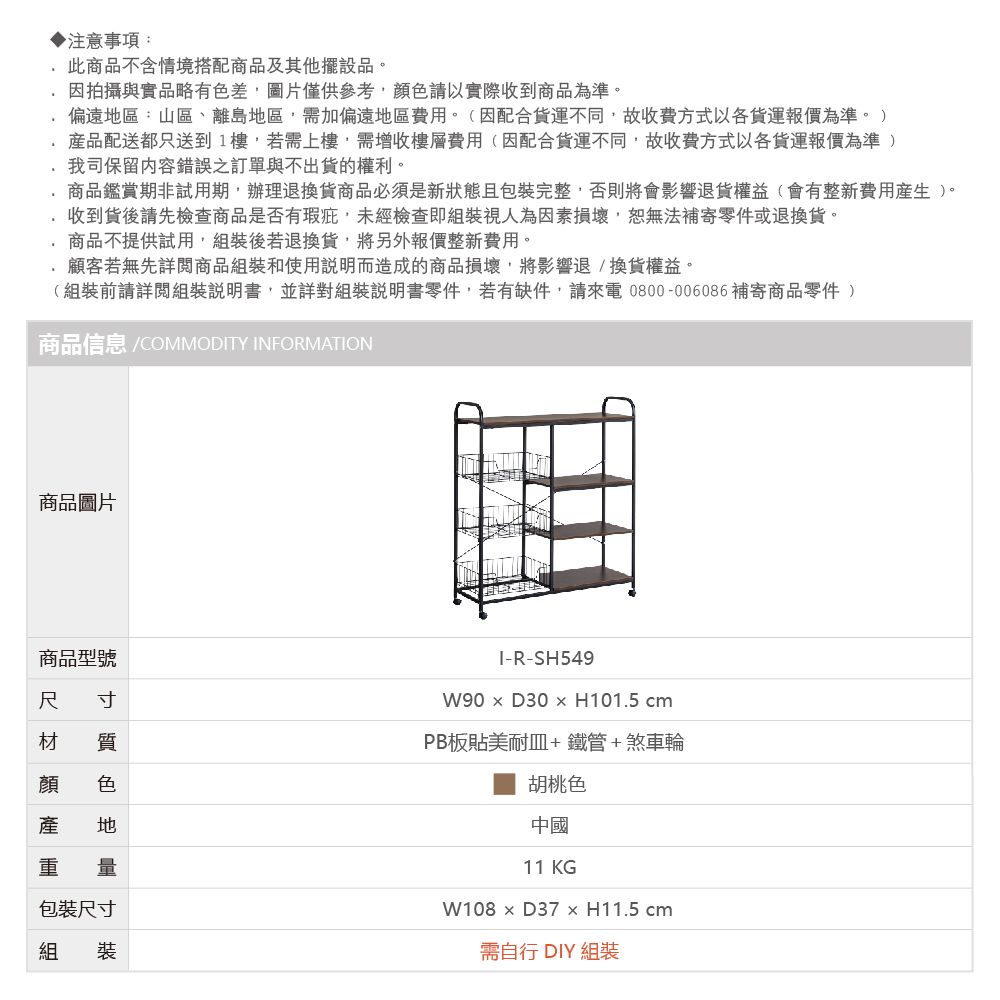 ▶注意事項:此商品不含情境搭配商品及其他擺設品。因拍攝與實品略有色差圖片僅供參考請以實際收到商品為準。偏遠區:山區、離島地區需加偏遠地區費用。(因配合貨運不同故收費方式以各貨運報價為準。 )產品配送都只送到1樓,若需上樓,需增收樓層費用(因配合貨運不同,故收費方式以各貨運報價為準 )我司保留內容錯誤之訂單與不出貨的權利。商品鑑賞期非試用期,辦理退換貨商品必須是新狀態且包裝完整,否則將會影響退貨權益(會有整新費用產生)。收到貨後請先檢查商品是否有瑕疵,未經檢查即組裝視人為因素損壞,恕無法補寄零件或退換貨。商品不提供試用,組裝後若退換貨,將另外報價整新費用。顧客若無先詳閱商品組裝和使用說明而造成的商品損壞,將影響退換貨權益。(組裝前請詳閱組裝說明書,並詳對組裝說明書零件,若有缺件,請來電0800-006086補寄商品零件 )商品信息 /COMMODTY INFORMATION商品圖片商品型號 寸尺材 質顏 色產 地重 量包裝尺寸組 裝I-R-W90  D30  H101.5 PB板貼美耐皿+鐵管+煞車輪胡桃色中國11 KGW108  D37  H11.5 cm需自行 DIY 組裝