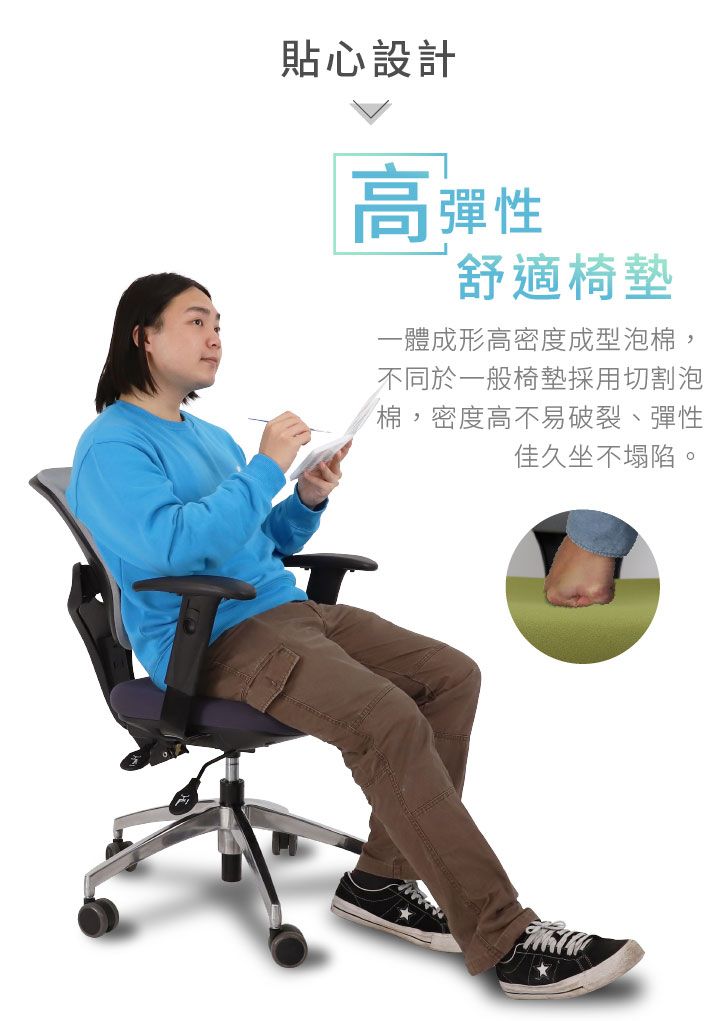 貼心設計高彈性舒適椅墊一體成形高密度成型泡棉,不同於一般椅墊採用切割泡棉,密度高不易破裂、彈性佳久坐不塌陷。