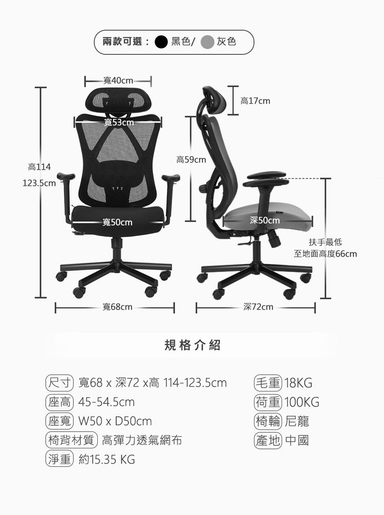 高114123.5cm兩款可選:黑色/ 灰色-40cm寬53cm-寬50cm寬68cm高59cm規格介紹高17cm深50cm扶手最低至地面高度66cm深72cm尺寸 寬68x深72x高114-123.5cm高45-54.5cm座寬W50x50cm椅背材質高彈力透氣網布淨重約15.35 KG毛重18KG荷重100KG椅輪尼龍產地 中國