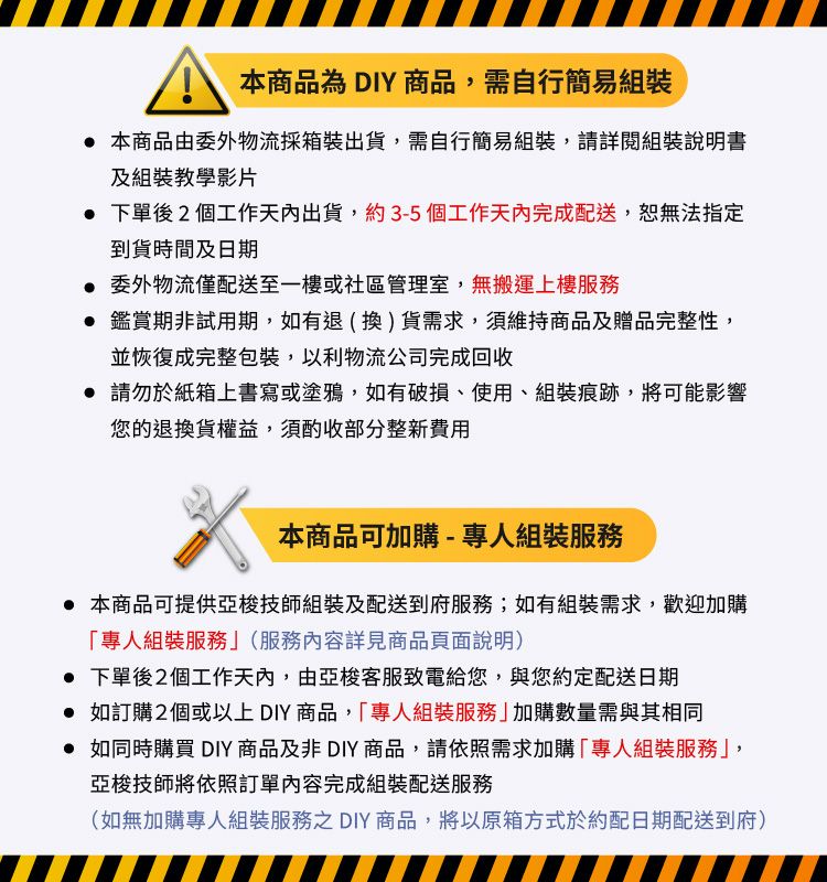本商品為DIY商品需自行簡易組裝 本商品由委外物流採箱裝出貨,需自行簡易組裝,請詳閱組裝說明書及組裝教學影片 下單後2個工作天內出貨,約3-5個工作天內完成配送,無法指定到貨時間及日期 委外物流僅配送至一樓或社區管理室,無搬運上樓服務 鑑賞期非試用期,如有退(換)貨需求,須維持商品及贈品完整性,並恢復成完整包裝,以利物流公司完成回收 請勿於紙箱上書寫或塗鴉,如有破損、使用、組裝痕跡,將可能影響您的退換貨權益,須酌收部分整新費用本商品可加購-專人組裝服務 本商品可提供亞梭技師組裝及配送到府服務;如有組裝需求,歡迎加購「專人組裝服務(服務內容詳見商品頁面說明) 下單後2個工作天內,由亞梭客服致電給您,與您約定配送日期 如訂購2個或以上DIY商品,「專人組裝服務」加購數量需與其相同 如同時購買 DIY商品及非DIY商品,請依照需求加購「專人組裝服務」,亞梭技師將依照訂單內容完成組裝配送服務(如無加購專人組裝服務之 DIY商品,將以原箱方式於約配日期配送到府)