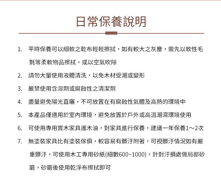 日常保養說明1. 平時保養可以乾布輕輕擦拭,如有較大之灰塵,需先以毛氈等柔軟物品擦拭,或以空氣吹除2. 請勿大量使用液體清洗,以免木材受潮或變形 嚴禁使用含溶劑或腐蝕性之清潔劑4. 盡量避免陽光直曬,不可放置在有腐蝕性氣體及高熱的環境中5. 本產品僅適用於室內環境,避免放置於戶外或高溫潮濕環境使用6. 可使用專用實木家具護木油,對家具進行保養,建議一年保養1~2次7. 無塗裝家具比有塗裝傢俱,較容易有髒汙附著,可視髒汙情況如有嚴重髒汙,可使用木工專用砂紙(細數600~1000),針對汙損處做局部砂磨,砂磨後使用乾淨布擦拭即可