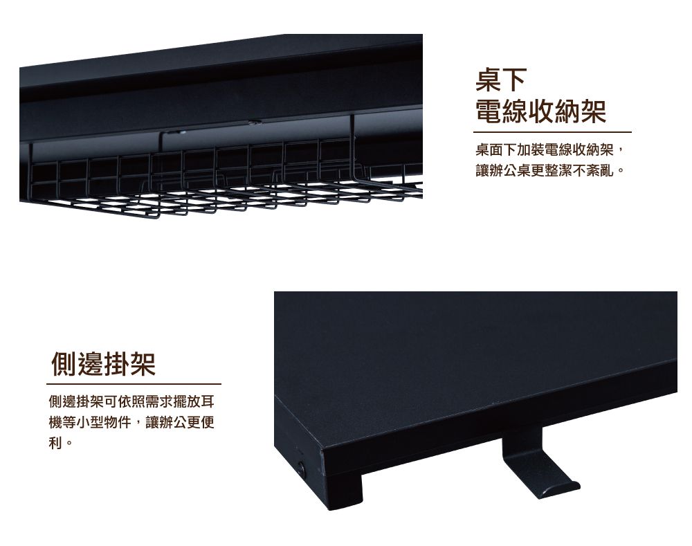 側邊掛架側邊掛架可依照需求擺放耳機等小型物件,讓辦公更便利。桌下電線收納架桌面下加裝電線收納架,讓辦公桌更整潔不紊亂。