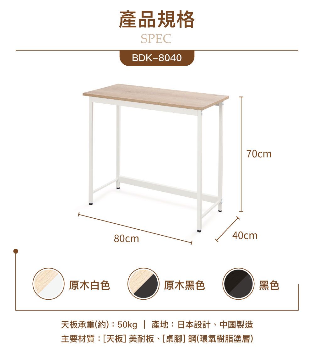 產品規格SPECBDK-804080cm70cm40cm原木白色原木黑色黑色天板承重(約):50kg | 產地:日本設計中國製造主要材質:[天板]美耐板、[桌腳]鋼(環氧樹脂塗層)