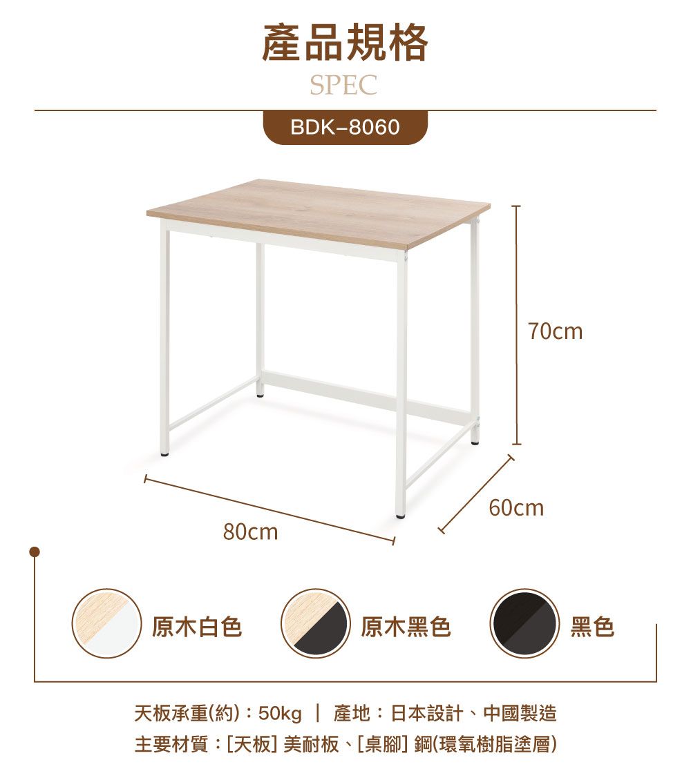 產品規格SPECBDK-806080cm70cm60cm原木白色原木黑色黑色天板承重(約):50kg | 產地:日本設計中國製造主要材質:[天板]美耐板、[桌腳]鋼(環氧樹脂塗層)