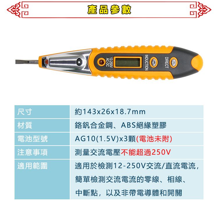 產品參數AC-DC12-250VINDUCTIONDIRECT約143x26x18.7mm鉻釩合金鋼、ABS絕緣塑膠AG10(1.5V)x3顆(電池未附)測量交流電壓不能超過250V適用於檢測12-250V交流/直流電流,簡單檢測交流電流的零線、相線、中斷點,以及非帶電導體和開關尺寸材質電池型號注意事項適用範圍