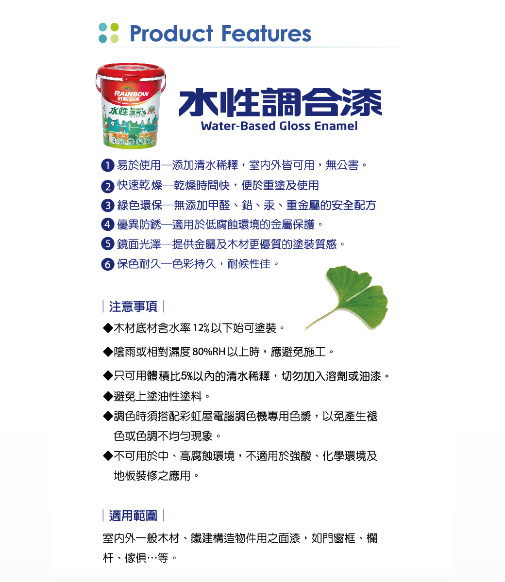 Product FeaturesRAINBOW水性水性調合漆Water-Based Gloss Enamel 易於使用添加清水稀釋,室内外皆可用,無公害。 快速乾燥乾燥時間快,便於重塗及使用 綠色環保無添加甲醛鉛、汞、重金屬的安全配方 優異防銹適用於低腐蝕環境的金屬保護。 鏡面光澤—提供金屬及木材更優質的塗裝質感。 保色耐久—色彩持久,耐候性佳。注意事項木材底材含水率12%以下始可塗裝。陰雨或相對濕度80%RH以上時,應避免施工。只可用體積比5%以內的清水稀釋,切勿加入溶劑或油漆。避免上塗油性塗料。調色時須搭配彩虹屋電腦調色機專用色漿,以免產生褪色或色調不均勻現象。▶不可用於中、高腐蝕環境,不適用於強酸、化學環境及地板裝修之應用。適用範圍室内外一般木材、建構造物件用之面漆,如門窗框、欄杆、傢俱…等。