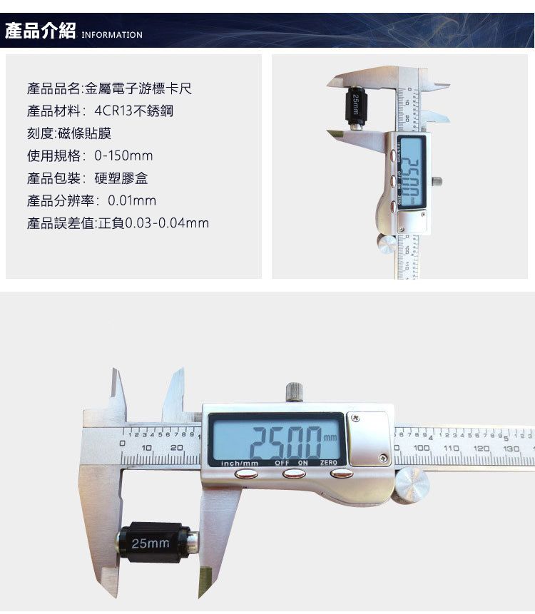 產品介紹 INFORMATION產品品名:金屬電子游標卡尺產品材料:4CR13不銹鋼刻度:磁條貼膜使用規格: -150mm產品包裝:硬塑膠盒產品分辨率:0.01mm產品誤差值:正負0.03-0.04mm7825mm25mm10200  3456mm1001101201302500inch/mm OFF ON ZERO