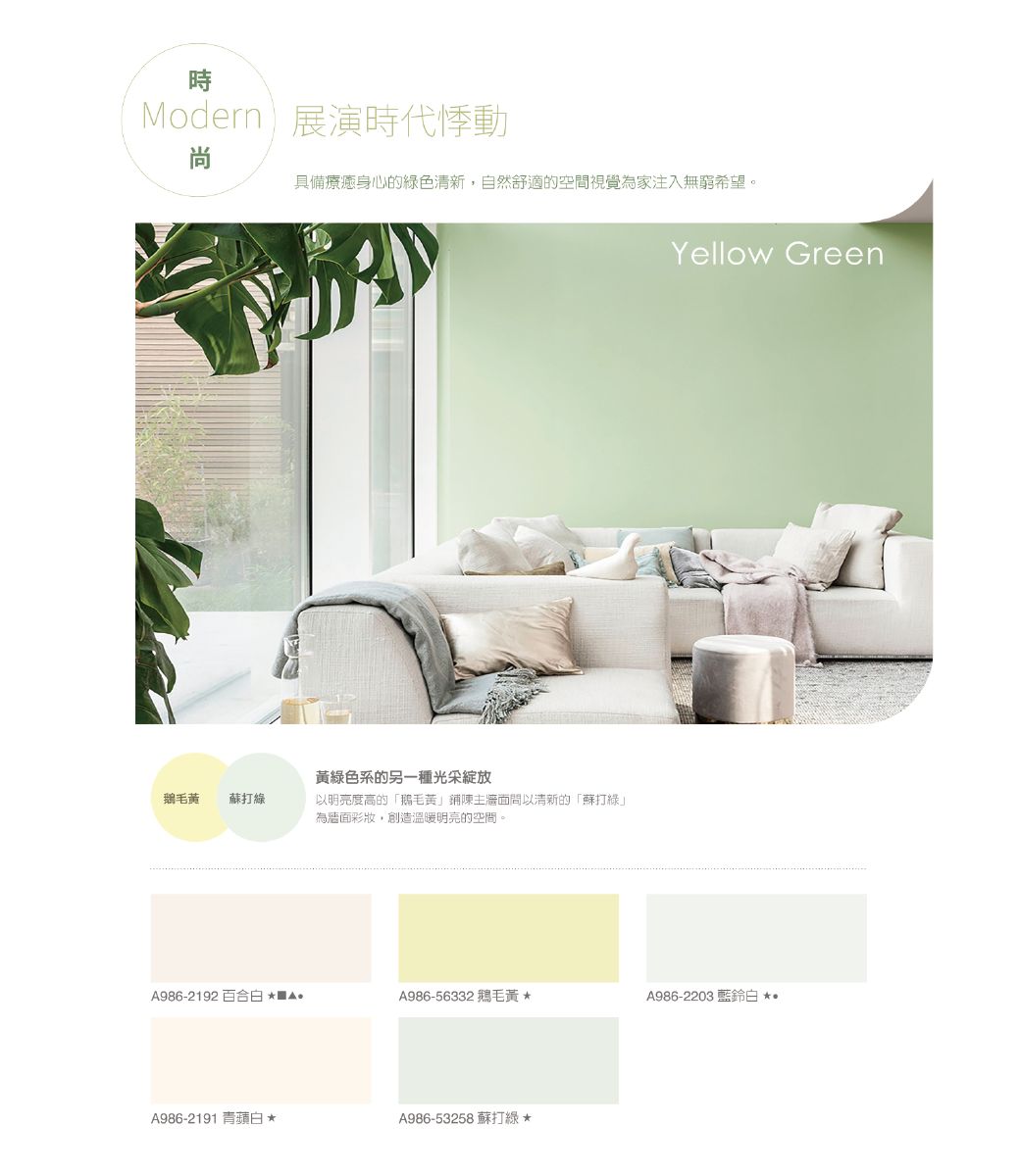 時Modern展演時代悸動尚具備療癒身心的綠色清新,自然舒適的空間視覺為家注入無窮希望。綠色系的另一種光采綻放鵝毛蘇打綠以明亮度高的「鵝毛黃鋪陳主牆面以清新的「蘇打綠」為牆面,創造溫暖明亮的空間。Yellow GreenA986-2192百合白A986-56332 鵝毛黃A986-2203 白A986-2191 青蘋白*A986-53258 蘇打綠*