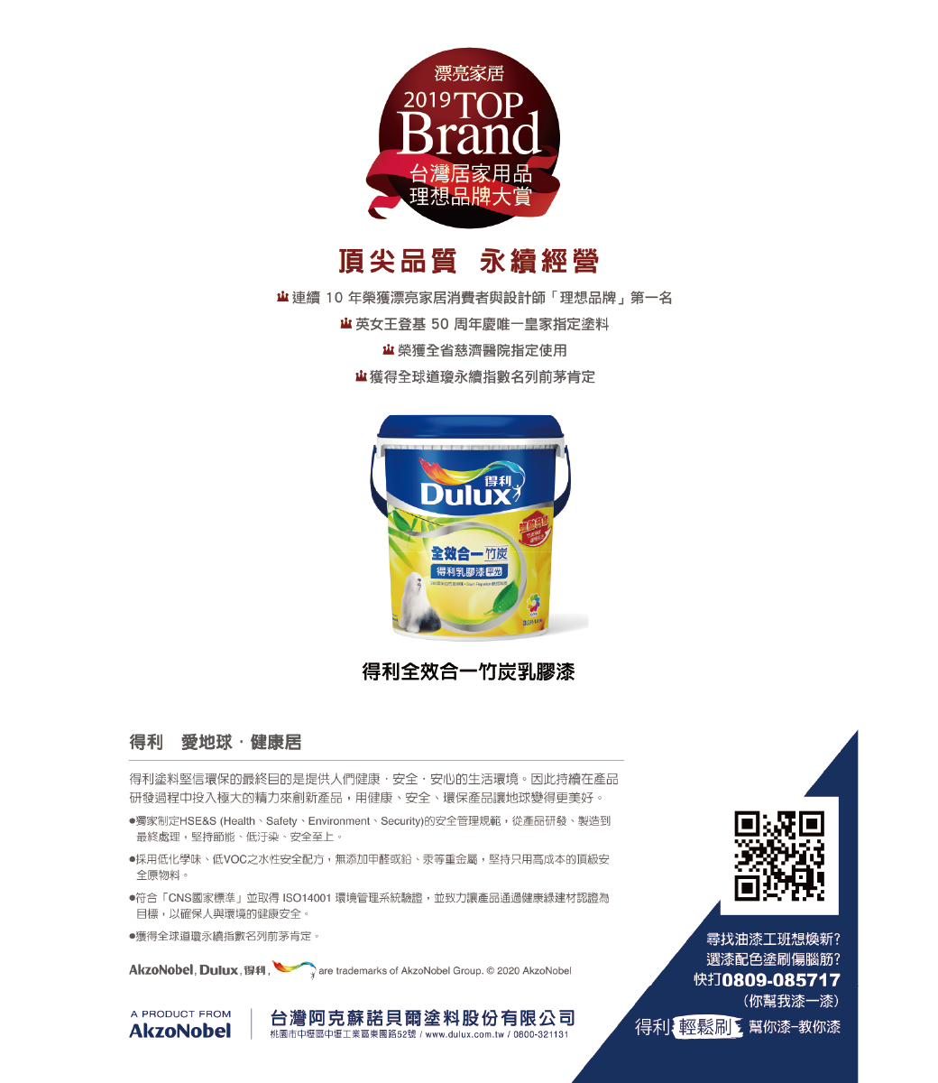 漂亮家2019TOPrand台灣居家用品理想品牌大賞頂尖品質 永續經營連續 10 年榮獲漂亮家居消費者與設計師「理想品牌第一名 英女王登基 50周年慶唯一皇家指定塗料榮獲全省慈濟醫院指定使用獲得全球道瓊永續指數名列前茅肯定得利Dulux全效合一 竹炭得利乳膠漆得利全效合一竹炭乳膠漆得利 地球健康居得利塗料堅信環保的最終目的是提供人們健康安全·安心的生活環境。因此持續在產品研發過程中投入極大的精力來創新產品,用健康、安全、環保產品讓地球變得更美好。獨家制定HSE&S (Health、Safety、Environment、Security)的安全管理規範,從產品研發、製造到最終處理,堅持節能、低汙染、安全至上。採用低化學味、低VOC之水性安全配方,無添加甲醛或鉛、汞等重金屬,堅持只用高成本的頂級安全原物料。符合「CNS國家標準」並取得ISO14001 環境管理系統驗證,並致力讓產品通過健康建材認證為目標,以確保人與環境的健康安全。獲得全球道瓊永續指數名列前茅肯定。AkzoNobel, Dulux,得利,A PRODUCT FROMAkzoNobel are trademarks of AkzoNobel Group. © 2020 AkzoNobel台灣諾貝爾塗料股份有限公司桃園市中區中壢工業區東園路52號/www.dulux.com.tw/0800321131B尋找油漆工想新?選漆配色塗刷傷腦筋?快打0809-085717(你幫我漆一漆)得利輕鬆刷 帮你漆-教你漆