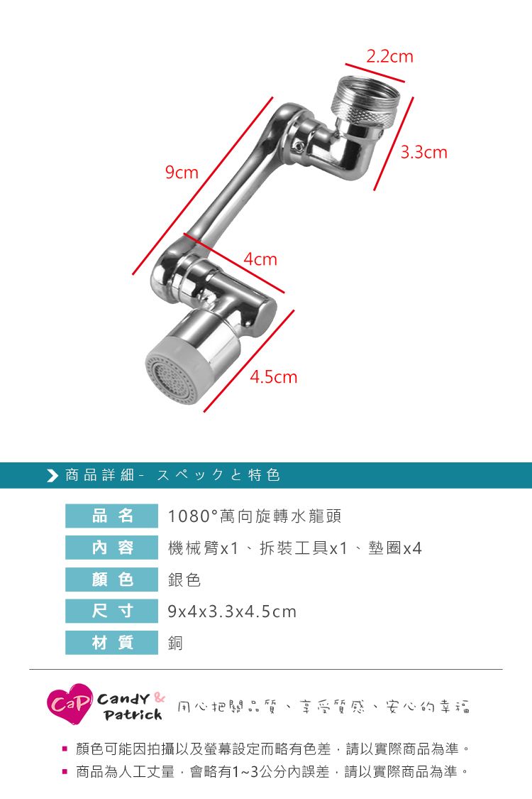 4cm4.5cm商品詳細品名 1080°萬向旋轉水龍頭2.2cm3.3cm内容機械臂x1拆裝工具x1、墊圈x4顏色銀色尺寸9x4x3.3x4.5cm材質銅 Candy 用心把關品質享受質感、安心的幸福Patrick顏色可能因拍攝以及螢幕設定而略有色差,請以實際商品為準。商品為人工丈量,會略有1~3公分內誤差,請以實際商品為準。