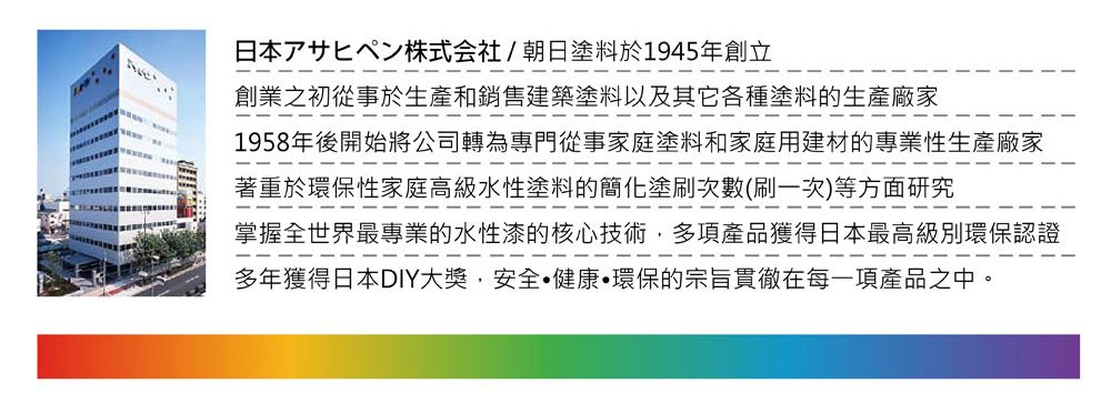 日本株式会社/朝日塗料於1945年創立創業之初從事於生產和銷售建築塗料以及其它各種塗料的生產廠家1958年後開始將公司轉為專門從事家庭塗料和家庭用建材的專業性生產廠家著重於環保性家庭高級水性塗料的簡化塗刷次數(刷一次)等方面研究掌握全世界最專業的水性漆的核心技術多項產品獲得日本最高級別環保認證多年獲得日本DIY大獎安全健康環保的宗旨貫徹在每一項產品之中。