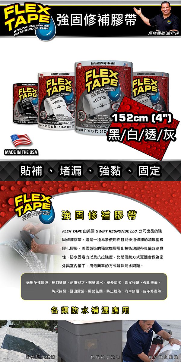 FLEXS PROOF 修補帶晟捷國際 總代理_  TVInstantly Stops    TAPETRONG RUBBERIZEDWATER Stops LeaksFLEXTAPE BOND SE    PATCH    10.2 cm 4 in  5 ft (10MADE IN THE USA152cm (4){黑/白/透/灰貼補 、 堵漏 、黏、固定FLEXTAPEWATERPROOF TAPE強固修補膠帶FLEX TAPE 美國 SWIFT RESPONSE LLC. 公司出品的強固修補膠帶這是一種易於使用而且能快速修補的加厚型膠化膠帶。美國製造的獨家橡膠膠化技術讓膠帶具備超高黏性、防水固定力以及比起傳統方式更適合做為室外與室內補丁用最簡單的方式解決漏水問題。適用多種情境:補洞補縫、耐壓密封、貼水、防水、固定接縫、強化表面、防災抗裂、登山露營、園藝、防止脫落、汽車修繕、革修復等。各類防水補漏應用室外防水修補快速補丁破洞「皮