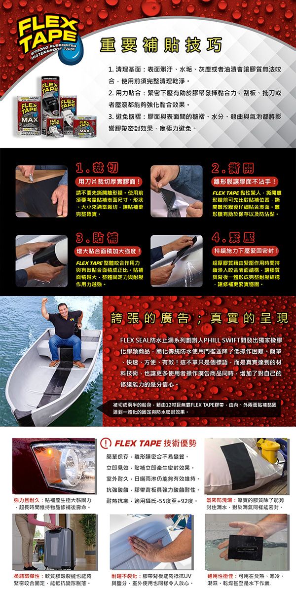 FLEXSTRONG FLEXEMAXFLEXTAPEFLEXTAPTAPMAX重要 清理基面:表面髒汙水垢灰塵或者油漬會讓無法咬前須完整清理乾淨 用力合:緊密下有助於膠發揮黏合力刮板批刀或者壓都能夠強化黏合效果 避免:膠面與表面間的皺褶水分、翹曲與氣泡都將影響膠帶密封效果應極力避免1.用刀片裁切厚實膠面!請不要先開使用前須要考量表面尺寸、形狀、大小來適當裁切讓更完整確實2.(形讓膠面不沾手!FLEX TAPE 黏性驚人撕開形膜前可先比對補位置撕開形後仔細貼合表面形膜有助於保存以及防沾黏。3.增大貼合面積加大強度!FLEX TAPE 整體咬合作用力與有效貼合面積成正比。貼補面積越大整體定力與耐壓作用力越強。持續施力下壓緊密封超厚膠質緊壓作用時間持續滲入咬合表面結構讓膠質與背板一體形成完整耐壓結構讓修補更緊實穩固。誇張的廣告;真實的呈 現FLEX SEAL防水止漏系列創辦人PHILL SWIFT開發出獨家橡膠化膠類商品簡化傳統防水使用門檻並降了低操作困難。簡單、快速、方便、有效!這不單只是個標語而是真實達到的材料技術也讓更多使用者操作廣告商品同時增加了對自己的修繕能力的幾分信心被切成兩半的船身藉12巨無霸FLEX TAPE帶由、外兩面貼補黏固達到一體化的固定與防水密封效果。且耐久:貼補產生極大黏固力超長時間維持物品修補後壽命。① FLEX TAPE 技術優勢簡單保存離形密合不易變質。立即見效貼補立即產生密封效果。室外耐久雨淋仍能夠有效維持。抗強膠帶背板具強力酸鹼耐性。耐熱抗寒適用攝氏-55度至+92度。柔韌:軟質膠裂縫也能夠緊密咬合固定能抵抗變形脫落。耐不裂化:膠帶背板能夠抵抗UV與鹽分,室外使用也同樣令人放心。氚密防洩潮:厚實的膠質除了能夠封住潮水,對於氣同樣能密封。通用性極佳:可用在炎熱、寒冷、潮濕、乾燥甚至是水下作業,