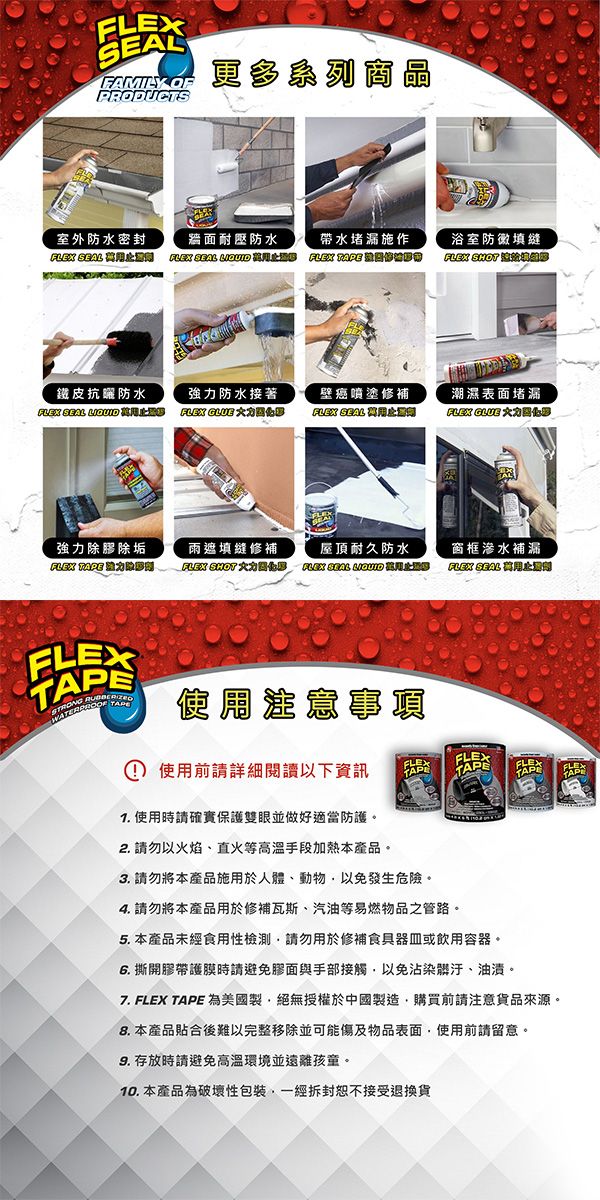FAMILY OFPRODUCTS更多系列商晶室外防水密封牆面耐壓防水FLEX SEALFLEX SEAL 帶水堵漏施作FLEX 浴室防黴填縫FLEX SHOT 鐵皮防水強力防水接著壁癌噴塗修補潮濕表面堵漏FLEX SEAL FLEX  FLEX SEAL FLEX 強力除膠除垢雨遮填縫修補FLEX    屋頂耐久防水   窗框滲水補漏FLEX SEAL FLEXSTRONG  E① 使用前請詳細閱讀以下資訊 使用時請確實保護雙眼並做好適當防護。2. 請勿以火焰、直火等高溫手段加熱本產品。FLEXTAPFLEXTAPEFLEXTAPEFLEXTAP3. 請勿將本產品施用於人體、動物以免發生危險。4. 請勿將本產品用於修補瓦斯、汽油等易燃物品之管路。5. 本產品未經食用性檢測請勿用於修補食具器皿或飲用容器。 撕開膠帶護膜時請避免膠面與手部接觸以免沾染髒汙、油漬。7. FLEX TAPE 為美國製絕無授權於中國製造購買前請注意貨品來源。8. 本產品貼合後難以完整移除並可能傷及物品表面使用前請留意。 存放時請避免高溫環境並遠離孩童。10. 本產品為破壞性包裝一經拆封恕不接受退換貨