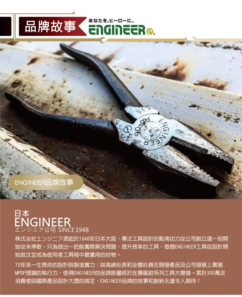 一口品牌故事ENGINEER品牌故事ENG日本ENGINEER公司 SINCE 1948株式会社源起於1948年日本大阪專注工具設計的點滴功力從公司創立這一刻開始從未停歇,只為做出一把能實際解決問題、提升效率的工具,每個ENGINEER工具從設計開始就注定成為使用者工具箱中最實用的好物。70年來一生懸命的設計與製造實力;與高崎社長和全體社員在開發產品及公司發展上貫徹MPDP理論的執行力,使得ENGINEER的品牌能量終於在暴龍鉗系列工具大爆發。累計300萬支消費者與國際產品設計大獎的肯定,ENGINEER品牌的故事和創新永遠令人期待!