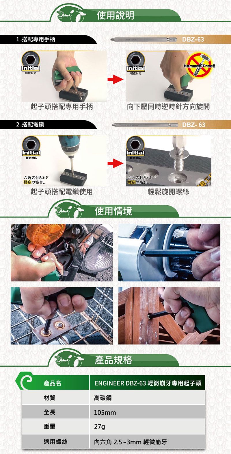 1.搭配專用手柄Initial使用說明DBZ-63Hammer Free!!Initial轻起子頭搭配專用手柄向下壓同時逆時針方向旋開2.搭配電鑽DBZ-63Initial症六角穴付きネジのInitial六角穴付きネジの場合起子頭搭配電鑽使用輕鬆旋開螺絲使用情境產品名材質全長重量產品規格ENGINEER DBZ-63 輕微崩牙專用起子頭高碳鋼105mm27g適用螺絲六角 2.5~3mm 輕微崩牙動工厂