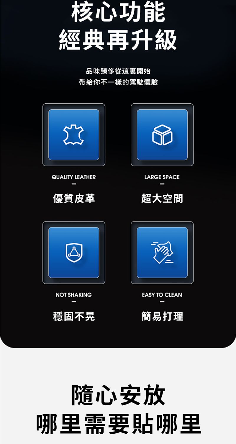 核心功能經典再升級品味臻從這裏開始帶給你不一樣的駕駛體驗QUALITY LEATHERLARGE SPACE優質皮革超大空間NOT SHAKINGEASY TO CLEAN穩固不晃簡易打理隨心安放哪里需要貼哪里