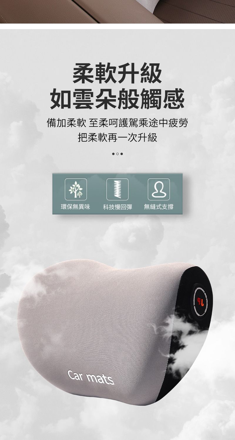 柔軟升級如雲朵般觸感備加柔軟 至柔呵護駕乘途中疲勞把柔軟再一次升級環保無異味 科技慢回彈無縫式支撐Car mats