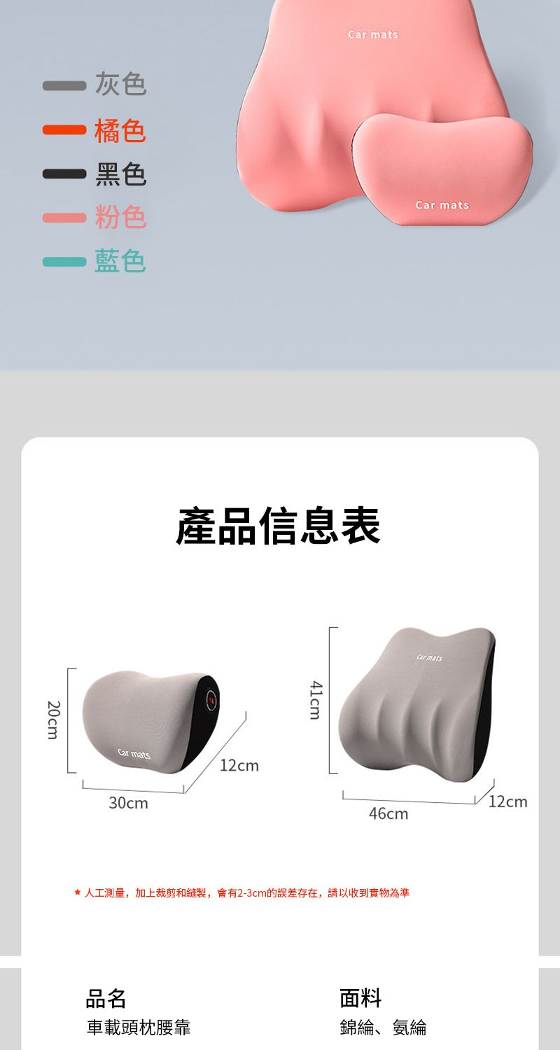 灰色 橘色黑色粉色 藍色Car mats20cm產品信息表Car mats2cm30cm41cmCar mats46cm1★ 人工測量,加上裁剪和縫製,會有2-3cm的誤差存在,請以收到實物為準品名面料車載頭枕腰靠錦綸、氨綸