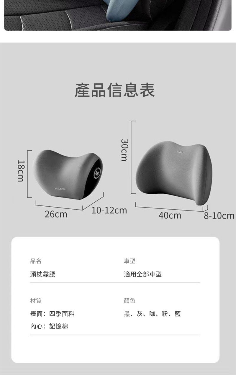 18cm產品信息表30cm10-12cm26cm40cm8-10cm品名頭枕靠腰車型適用全部車型材質表面:四季面料內心:記憶棉顏色黑、灰、咖、粉、藍