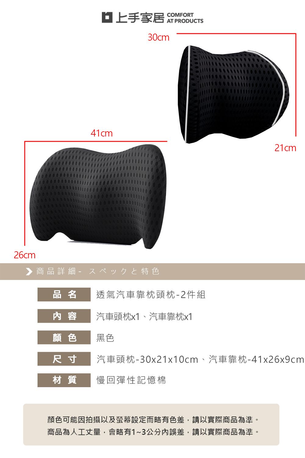 30cm41cm21cm26cm▶ 商品詳細 特色品名透氣汽車靠枕頭枕-2件組容汽車頭枕x1、汽車靠枕x1顏色黑色尺寸材質汽車頭枕-30x21x10cm、汽車靠枕-41x26x9cm慢回彈性記憶棉顏色可能因拍攝以及螢幕設定而略有色差,請以實際商品為準。商品為人工丈量,會略有1~3公分內誤差,請以實際商品為準。