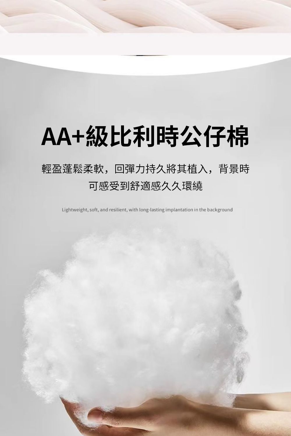 AA+級比利時公仔棉輕盈蓬鬆柔軟,回彈力持久將其植入,背景時可感受到舒適感久久環繞Lightweight, soft, and resilient, with long-lasting implantation in the background