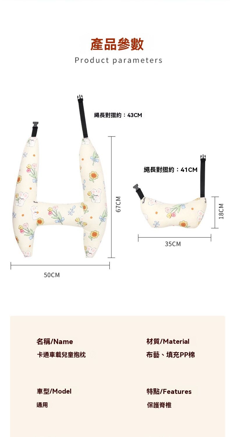 50CM產品參數Product parameters繩長對摺約:43CM67CM繩長對摺約:41CM35CM名稱/Name材質/Material卡通車載兒童抱枕布藝、填充PP棉車型/Model通用特點/Features保護脊椎18CM