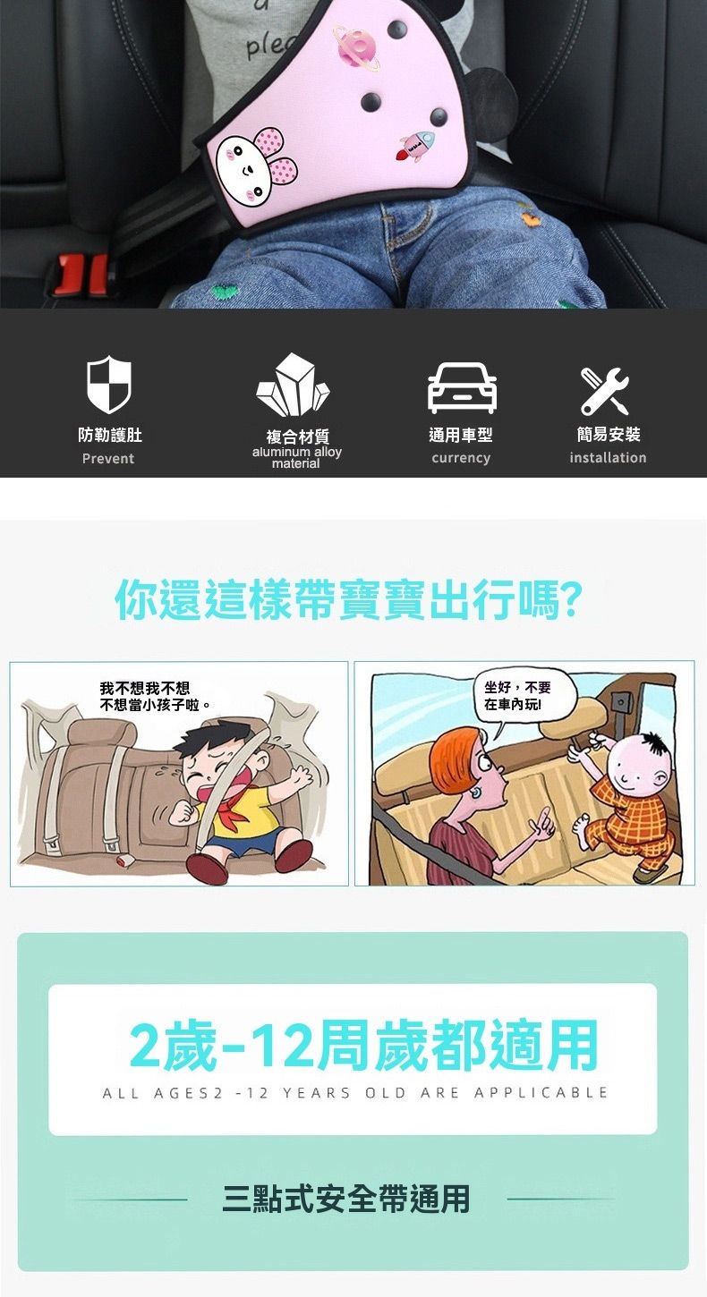 防勒護肚複合材質通用車型Preventaluminum alloymaterialcurrency你還這樣帶寶寶出行嗎?我不想我不想不想當小孩子啦。坐好,不要在車內玩!2歲周歲都適用ALL AGES 2 -12 YEARS OLD ARE APPLICABLE三點式安全帶通用簡易安裝installation