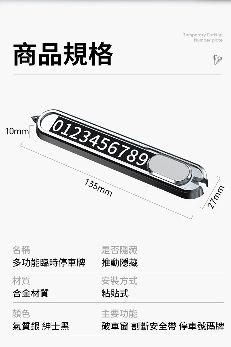 商品規格Temporary ParkingNumber plate10mm01234567890135mm27mm名稱是否隱藏多功能臨時停車牌推動隱藏材質安裝方式合金材質粘貼式顏色主要功能氣質銀 紳士黑破車窗 割斷安全帶 停車號碼牌