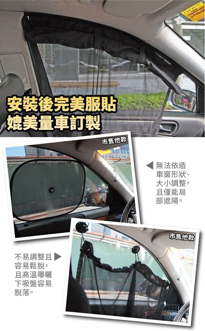 安裝後完美服貼媲美量車訂製市售他款無法依造車窗形狀、大小調整,且僅能局部遮陽。不易調整且容易鬆脫,且高溫曝曬市售他款下吸盤容易脫落。