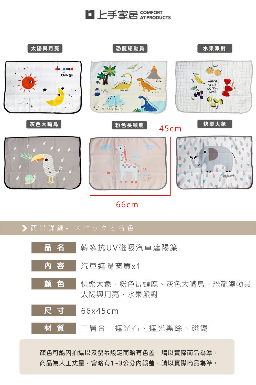 太陽與月亮 things家居 COMFORT恐龍總動員水果派對WHICHFRUIT LIKE?灰色大嘴鳥粉色長頸鹿快樂大象45cm66cm▶商品詳細特色品名韓系抗UV磁吸汽車遮陽簾容汽車遮陽窗簾x1顏色快樂大象、粉色長頸鹿、灰色大嘴鳥、恐龍總動員太陽與月亮、水果派對尺寸66x45cm材質三層合一遮光布、遮光黑絲、磁鐵顏色可能因拍攝以及螢幕設定而略有色差,請以實際商品為準。商品為人工丈量,會略有1~3公分內誤差,請以實際商品為準。