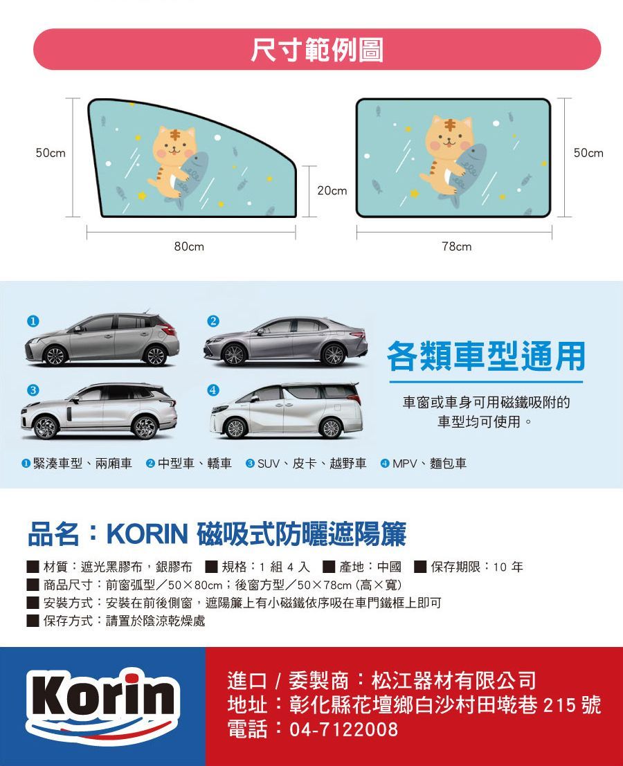 50cm80cm尺寸範例圖20cm78cm50cm各類車型通用車窗或車身可用磁鐵吸附的車型均可使用。緊湊車型、兩廂車 中型車、轎車 SUV、皮卡、越野車 MPV、麵包車品名:KORIN 磁吸式防曬遮陽簾 材質:遮光黑膠布,銀膠布規格:1組4入 產地:中國 保存期限:10年 商品尺寸:前窗弧型/5080cm;後窗方型/5078cm(高寬安裝方式:安裝在前後側窗遮陽簾上有小磁鐵依序吸在車門鐵框上即可保存方式:請置於陰涼乾燥處Korin進口 / 製商:松江器材有限公司地址:彰化縣花壇鄉白沙村田墘巷 215 號電話:04-7122008