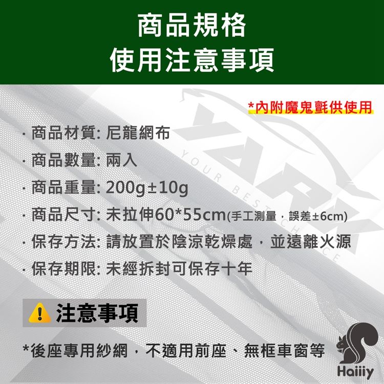 商品規格使用注意事項商品材質:尼龍網布 商品數量:兩入*內附魔鬼氈供使用YOUR BES商品重量:200g±10g商品尺寸:拉伸60*55cm(手工測量,誤差±6cm)E保存方法:請放置於陰涼乾燥處,並遠離火源保存期限: 拆封可保存十年注意事項*後座專用紗網,不適用前座、無框車窗等