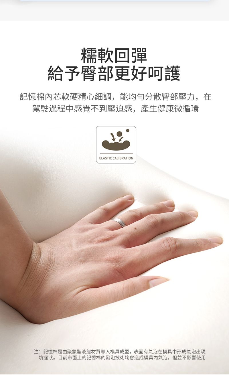糯軟回彈給予臀部更好呵護記憶棉芯軟硬精心細調,能均勻分散臀部壓力,在駕駛過程中感覺不到壓迫感,產生健康微循環ELASTIC CALIBRATION注:記憶棉是由聚氨酯液態材質導入模具成型,表面有氣泡在模具中形成氣泡出現坑窪狀。目前市面上的記憶棉的發泡技術均會造成模具內氣泡,但並不影響使用