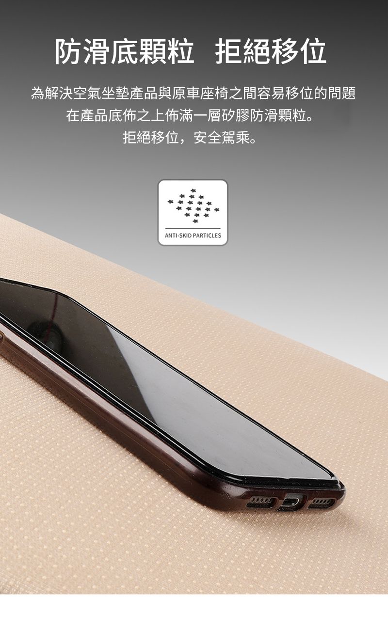 防滑底顆粒 拒絕移位為解決空氣坐墊產品與原車座椅之間容易移位的問題在產品底佈之上佈滿一層矽膠防滑顆粒。拒絕移位,安全駕乘。ANTI-SKID PARTICLES