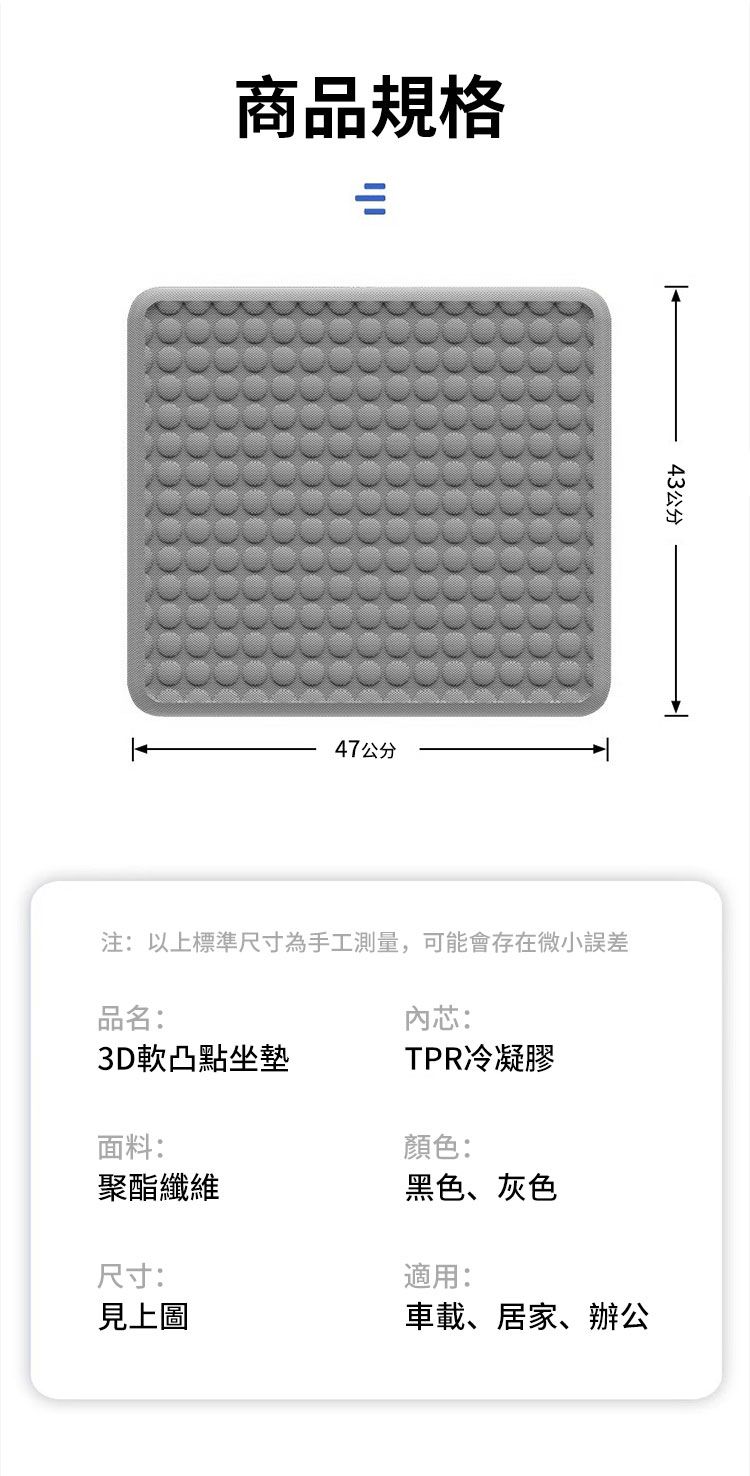 商品規格=47公分43公分注:以上標準尺寸為手工測量,可能會存在微小誤差品名:內芯:3D軟凸點坐墊TPR冷凝膠面料:聚酯纖維尺寸:見上圖顏色:黑色、灰色適用:車載、居家、辦公