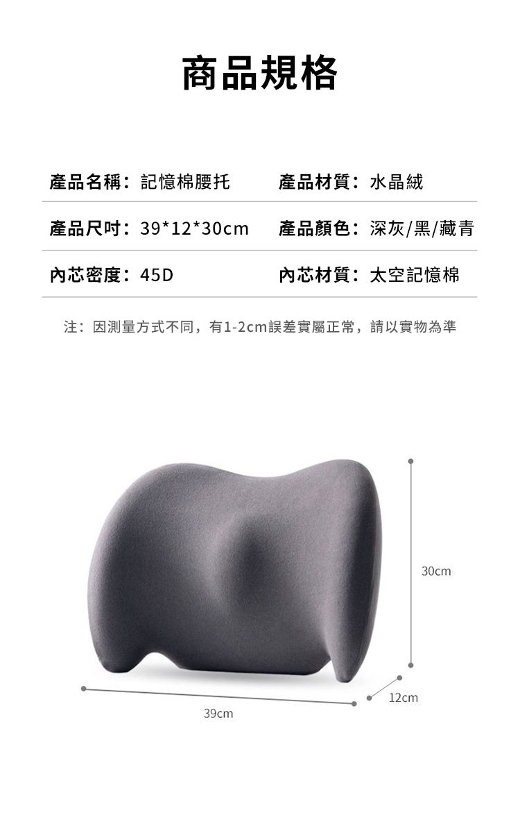 商品規格產品名稱:記憶棉腰托產品材質:水晶絨產品尺吋:39*12*30cm產品顏色:深灰/黑/藏青內芯密度:45D內芯材質:太空記憶棉注:因測量方式不同,有1-2cm誤差實屬正常,請以實物為準12cm39cm30cm
