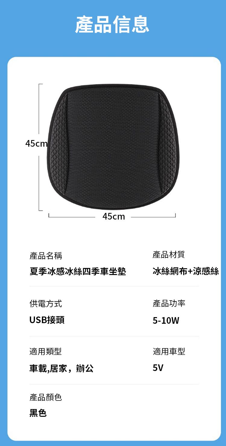 45cm 產品信息45cm產品名稱產品材質夏季冰感冰絲四季車坐墊冰絲網布+涼感絲供電方式USB接頭產品功率5-10W適用類型車載,居家,辦公產品顏色適用車型5V黑色