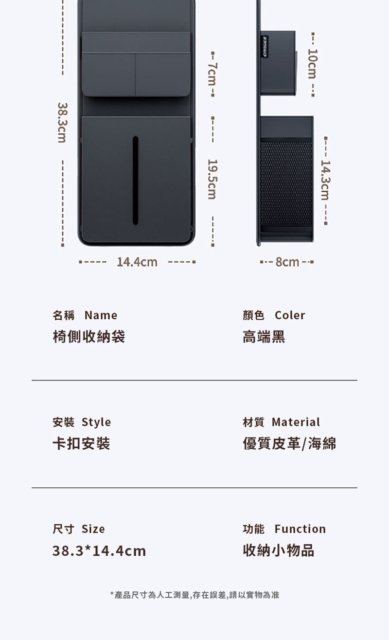 38.3cm 7cm--- 10cm 19.5cm14.4cm 14.3cm ---名稱 Name椅側收納袋顏色 Coler高端黑安裝 Style卡扣安裝材質 Material優質皮革/海綿尺寸 Size38.3*14.4cm功能 Function收納小物品*產品尺寸為人工測量,存在誤差,請以實物為准