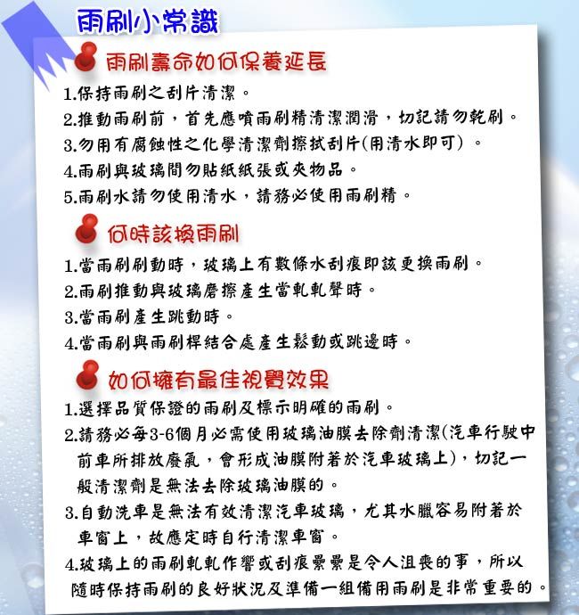 雨刷小常識雨刷壽命如何保養延長1. 保持雨刷之刮片清潔2.推動雨刷前,首先應噴雨刷精清潔潤滑,切記請勿乾刷。3.勿用有腐蝕性之化學清潔劑擦拭刮片(用清水即可)。4.雨刷與玻璃間勿貼紙紙張或夾物品。5.雨刷水請勿使用清水,請務必使用雨刷精。何時該換雨刷1. 當雨刷刷動時,玻璃上有數條水刮痕即該更換雨刷。2.雨刷推動與玻璃磨擦產生當軋軋聲時。3.當雨刷產生跳動時。4.當雨刷與雨刷桿結合處產生鬆動或跳邊時。如何擁有最佳視覺效果1.選擇品質保證的雨刷及標示明確的雨刷。2.請務必每3-6個月必需使用玻璃油膜去除劑清潔(汽車行駛中前車所排放廢氣,會形成油膜附著於汽車玻璃上),切記一般清潔劑是無法去除玻璃油膜的。3.自動洗車是無法有效清潔汽車玻璃,尤其水臘容易附著於車窗上,故應定時自行清潔車窗。4.玻璃上的雨刷軋軋作響或刮痕纍纍是令人沮喪的事,所以保持雨刷的良好狀況及準備一組備用雨刷是非常重要的。