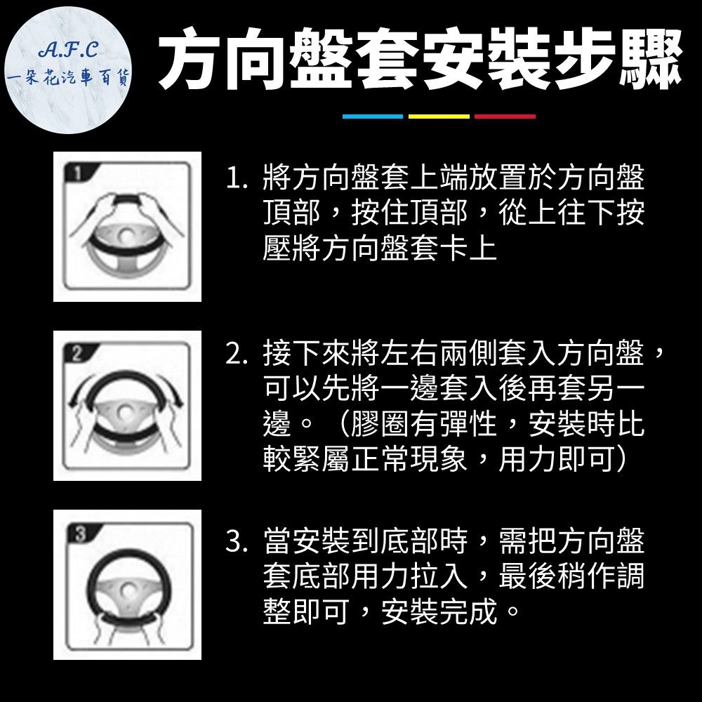 A.F.C一朵花汽車方向盤套安裝步驟1. 將方向盤套上端放置於方向盤頂部,按住頂部,從上往下按壓將方向盤套卡上2. 接下來將左右兩側套入方向盤,可以先將一邊套入後再套另一邊。(膠圈有彈性,安裝時比較緊屬正常現象,用力即可)3. 當安裝到底部時,需把方向盤套底部用力拉入,最後稍作調整即可,安裝完成。