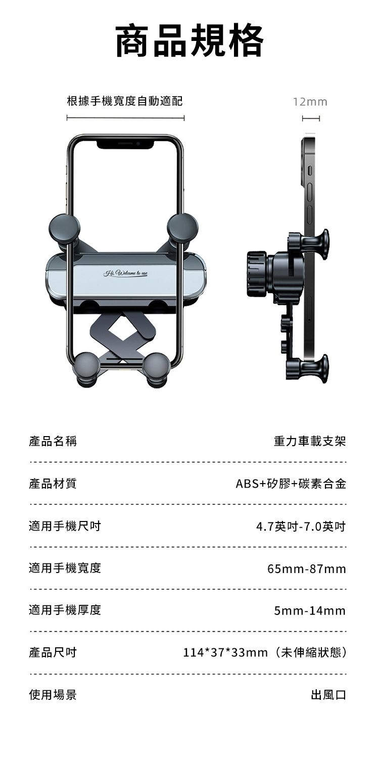 商品規格根據手機寬度自動適配產品名稱產品材質適用手機尺吋適用手機寬度適用手機厚度產品尺吋使用場景   12mmH重力車載支架ABS+矽膠+碳素合金4.7英吋-7.0英吋65mm-87mm5mm-14mm114*37*33mm(未伸縮狀態)出風口