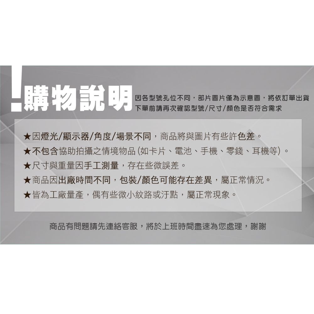 購物說明因各型號孔位不同,部片圖片僅為示意圖,將依訂單出貨下單前請再次確認型號/尺寸/顏色是否符合需求因燈光/顯示器/角度/場景不同,商品將與圖片有些許色差。★不包含協助拍攝之情境物品(如卡片、電池、手機、零錢、耳機等)★尺寸與重量因手工測量,存在些微誤差。★商品因出廠時間不同,包裝/顏色可能存在差異,屬正常情況。★皆為工廠量產,偶有些微小紋路或汙點,屬正常現象。商品有問題請先連絡客服,將於上班時間盡速為您處理,謝謝