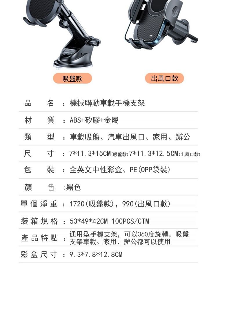 吸盤款品 名機械聯動車載手機支架出風口款材 質 ABS+矽膠+金屬類型 :車載吸盤、汽車出風口、家用、辦公尺 寸 :7*11.3*15CM(吸盤款)7*11.3*12.5CM(出風口款)包 裝: 全英文中性彩盒、PE(OPP袋裝)顔 色 :黑色單個淨重:172G(吸盤款),99G(出風口款)裝箱規格:53*49*42CM 100PCS/CTM產品特點:通用型手機支架,可以360度旋轉,吸盤支架車載、家用、辦公都可以使用彩盒尺寸:9.3*7.8*12.8CM