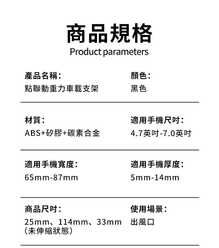 商品規格Product parameters產品名稱:顏色:點聯動重力車載支架黑色材質:ABS+矽膠+碳素合金適用手機尺吋:4.7英吋-7.0英吋適用手機寬度:適用手機厚度:65mm-87mm5mm-14mm商品尺吋:使用場景:25mm、114mm、33mm 出風口(未伸縮狀態)