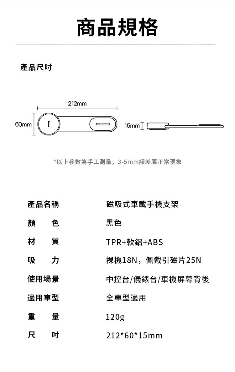 產品60mm商品規格212mm15mm *以上參數為手工測量,3-5mm誤差屬正常現象產品名稱磁吸式車載手機支架 色黑色材 質吸 TPR+軟鋁+ABS裸機18N,佩戴引磁片25N使用場景中控台/儀錶台/車機屏幕背後適用車型重 量尺吋全車型適用120g212*60*15mm