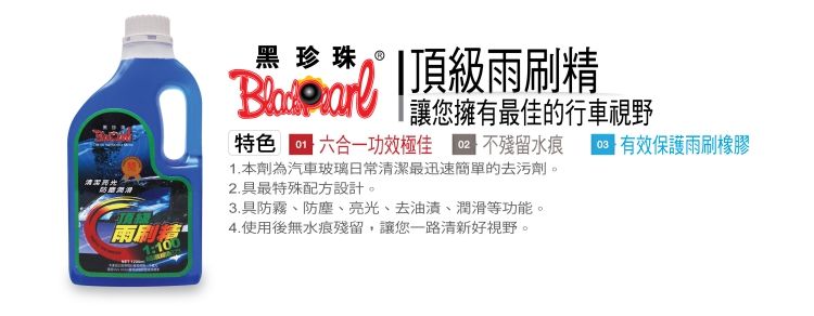 黑珍珠  頂級雨刷精讓您擁有最佳的行車視野特色六合一功效 不殘留水痕有效保護雨刷橡膠1. 本劑為汽車玻璃日常潔最迅速簡單的去污劑。2.具最特殊配方設計。雨刷清1:1003.具防霧、防塵、亮光、去油漬、潤滑等功能。4.使用後無水痕殘留,讓您一路清新好視野。