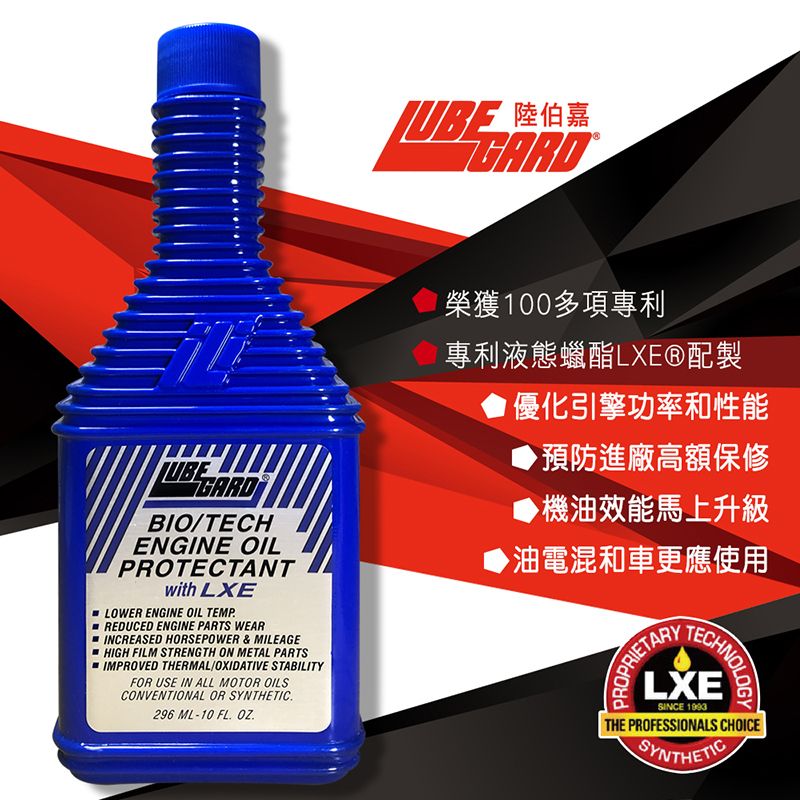 陸伯 嘉榮獲100多項專利專利液態蠟酯LXE®配製優化引擎功率和性能預防進廠高額保修BIO/TECHENGINE OILPROTECTANTwith LXELOWER ENGINE OIL TEMPREDUCED ENGINE PARTS WEARINCREASED HORSEPOWER & MILEAGEHIGH FILM STRENGTH ON METAL PARTSIMPROVED THERMAL/OXIDATIVE STABILITYFOR USE IN ALL MOTOR OILSCONVENTIONAL OR SYNTHETIC296 ML-10 FL ▶機油效能馬上升級▶油電混和車更應使用PROPRIETARYTECHNOLOGYLXESINCE 1993THE PROFESSIONALS CHOICESYNTHETIC