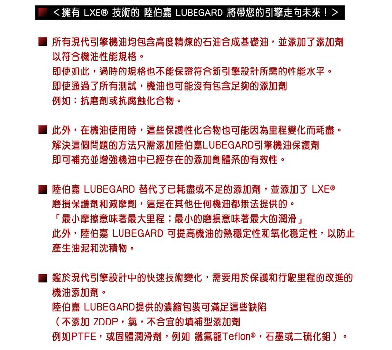 擁有 LXE® 技術的 陸伯嘉 LUBEGARD 將帶您的引擎走向未來!所有現代引擎機油均包含高度精煉的石油合成基礎油,並添加了添加劑以符合機油性能規格。即使如此,過時的規格也不能保證符合新引擎設計所需的性能水平。即使通過了所有測試,機油也可能沒有包含足夠的添加劑例如:抗磨劑或抗腐蝕化合物。 此外,在機油使用時,這些保護性化合物也可能因為里程變化而耗盡。解決這個問題的方法只需添加陸伯嘉LUBEGARD引擎機油保護劑即可補充並增強機油中已經存在的添加劑體系的有效性。陸伯嘉 LUBEGARD 替代了已耗盡或不足的添加劑,並添加了 LXE®磨損保護劑和減摩劑,這是在其他任何機油都無法提供的。「最小摩擦意味著最大里程;最小的磨損意味著最大的潤滑」此外,陸伯嘉 LUBEGARD 可提高機油的熱穩定性和氧化穩定性,以防止產生油泥和沈積物。 鑑於現代引擎設計中的快速技術變化,需要用於保護和行駛里程的改進的機油添加劑。陸伯嘉 LUBEGARD提供的濃縮包裝可滿足這些缺陷(不添加 ZDDP,氯,不合宜的填補型添加劑例如PTFE,或固體潤滑劑,例如 鐵氟龍Teflon®,石墨或二硫化鉬 )。