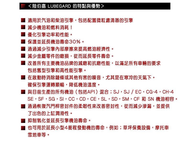 陸伯嘉 LUBEGARD 的特點與優勢適用於汽油和柴油引擎包括配置微粒濾清器的引擎減少機油和燃料消耗!優化引擎功率和性能。保護並延長機油壽命30%。通過減少引擎內部摩擦來提高燃油經濟性。減少金屬零件的磨損,從而延長零件壽命。改善所有主要機油品牌的減磨和抗磨性能,以滿足所有車輛的要求包括舊型引擎和高性能引擎。 在啟動時消除鏈條或其他有害的噪音,尤其是在寒冷的天氣下。確保引擎運轉順暢,降低機油溫度。與目前生產的所有機油(包括API)混合,SJ/ EC,CG-4,CH-4SE,SF,SG,SI,CC,CD,CE,SL,SD,SM,CF 和 SN 機油相容。通過恢復汽門桿密封件的柔韌性來改善密封性,從而減少滲漏,並提供了出色的上缸潤滑性。 抑制氧化並延長引擎機油壽命。也可用於延長小型4衝程發動機的壽命,例如;草坪保養設備,摩托車雪地車等。